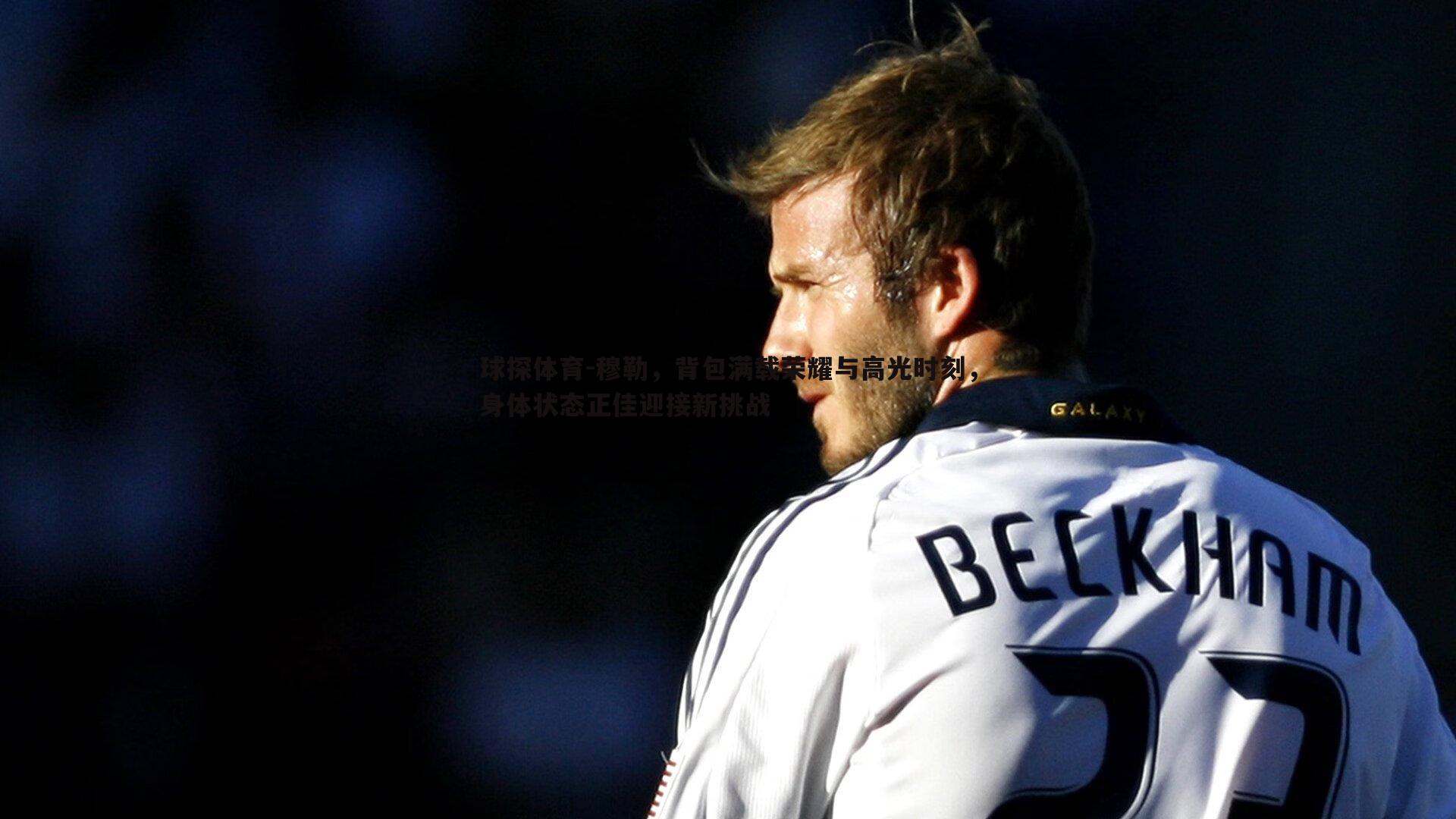 球探体育-穆勒，背包满载荣耀与高光时刻，身体状态正佳迎接新挑战